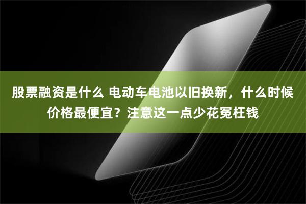 股票融资是什么 电动车电池以旧换新，什么时候价格最便宜？注意这一点少花冤枉钱