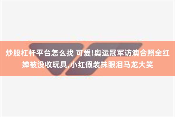 炒股杠杆平台怎么找 可爱!奥运冠军访澳合照全红婵被没收玩具,小红假装抹眼泪马龙大笑