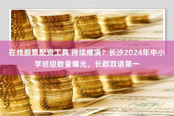 在线股票配资工具 持续爆满？长沙2024年中小学班级数量曝光，长郡双语第一