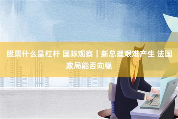 股票什么是杠杆 国际观察｜新总理艰难产生 法国政局能否向稳