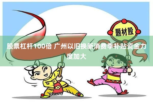 股票杠杆100倍 广州以旧换新消费季补贴资金力度加大