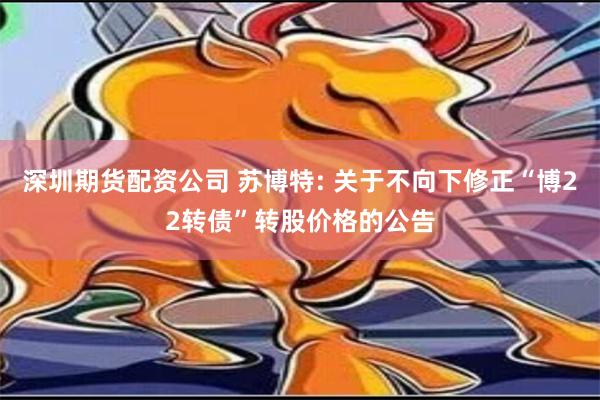 深圳期货配资公司 苏博特: 关于不向下修正“博22转债”转股价格的公告