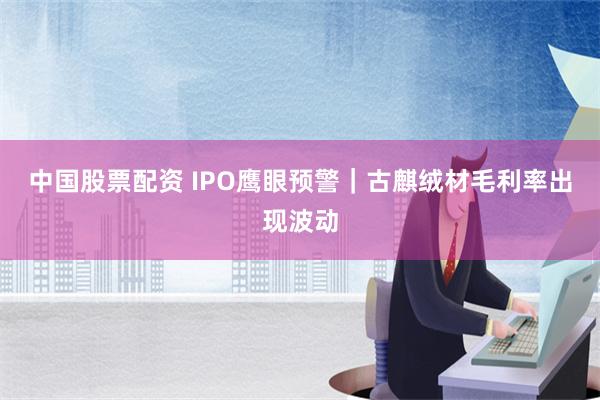 中国股票配资 IPO鹰眼预警｜古麒绒材毛利率出现波动