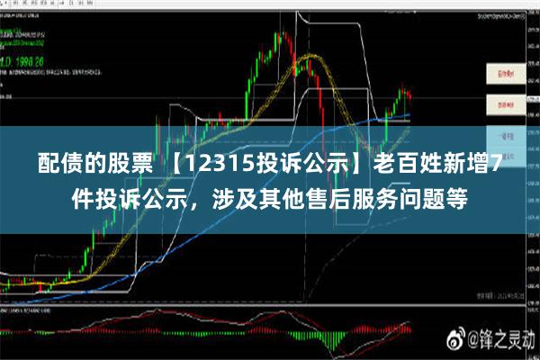 配债的股票 【12315投诉公示】老百姓新增7件投诉公示，涉及其他售后服务问题等