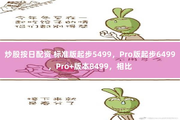 炒股按日配资 标准版起步5499，Pro版起步6499，Pro+版本8499，相比