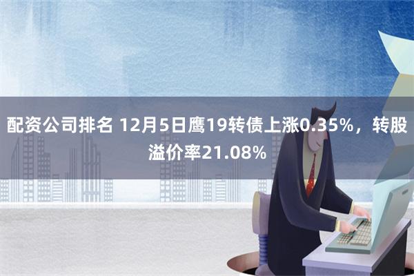 配资公司排名 12月5日鹰19转债上涨0.35%，转股溢价率21.08%