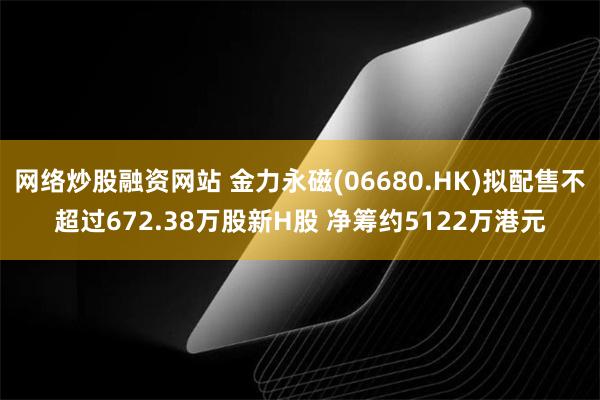 网络炒股融资网站 金力永磁(06680.HK)拟配售不超过672.38万股新H股 净筹约5122万港元