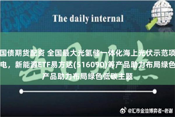 国债期货配资 全国最大光氢储一体化海上光伏示范项目并网发电，新能源ETF易方达(516090)等产品助力布局绿色低碳主题