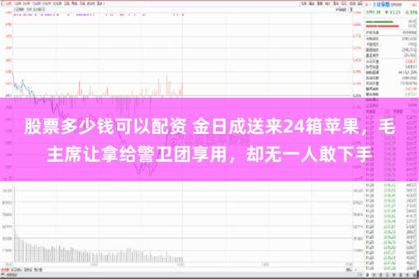 股票多少钱可以配资 金日成送来24箱苹果，毛主席让拿给警卫团享用，却无一人敢下手