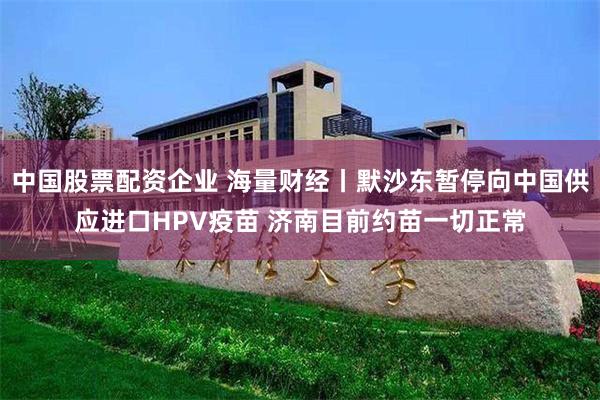 中国股票配资企业 海量财经丨默沙东暂停向中国供应进口HPV疫苗 济南目前约苗一切正常