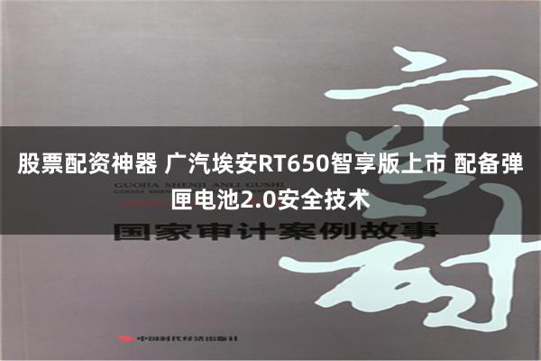 股票配资神器 广汽埃安RT650智享版上市 配备弹匣电池2.0安全技术