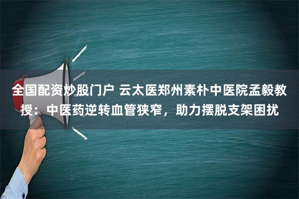 全国配资炒股门户 云太医郑州素朴中医院孟毅教授：中医药逆转血管狭窄，助力摆脱支架困扰