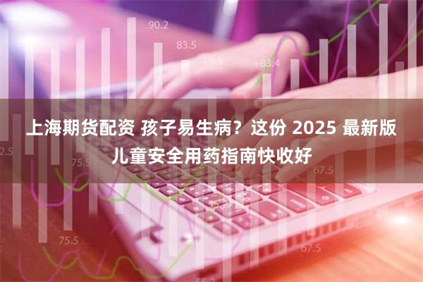 上海期货配资 孩子易生病？这份 2025 最新版儿童安全用药指南快收好