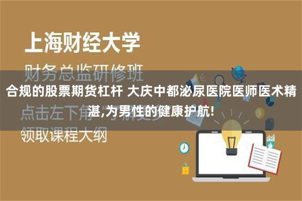 合规的股票期货杠杆 大庆中都泌尿医院医师医术精湛,为男性的健康护航!